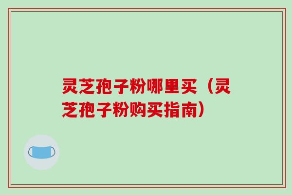 灵芝孢子粉哪里买（灵芝孢子粉购买指南）