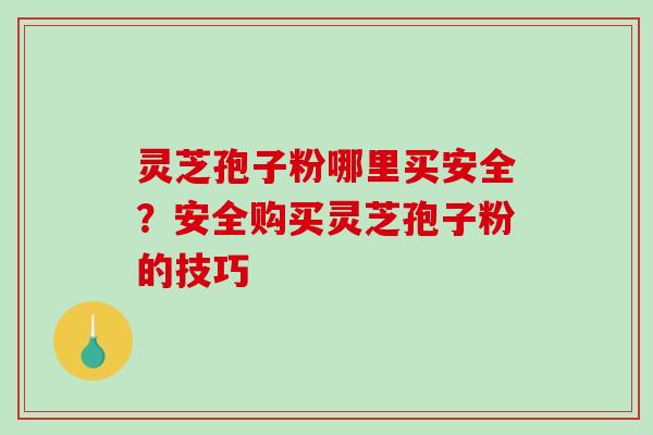 灵芝孢子粉哪里买安全？安全购买灵芝孢子粉的技巧