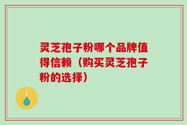 灵芝孢子粉哪个品牌值得信赖（购买灵芝孢子粉的选择）