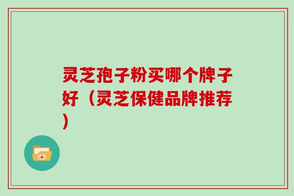 灵芝孢子粉买哪个牌子好（灵芝保健品牌推荐）