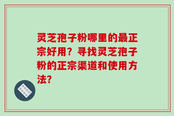 灵芝孢子粉哪里的正宗好用?寻找灵芝孢子粉的正宗渠道和使用方法? 灵芝孢子粉哪里的正宗好用?寻找灵芝孢子粉的正宗渠道和使用方法?