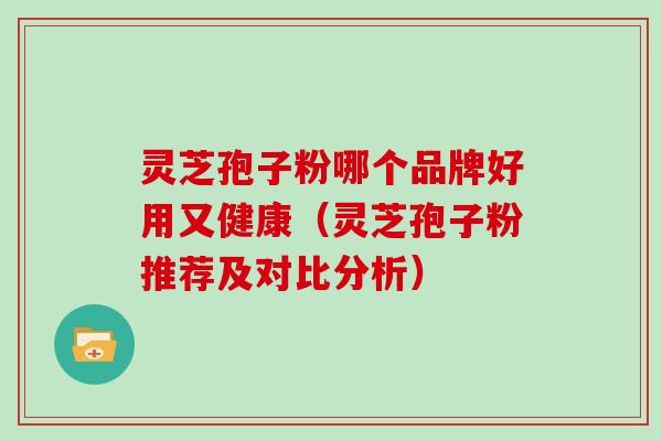 灵芝孢子粉哪个品牌好用又健康（灵芝孢子粉推荐及对比分析）