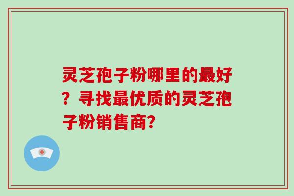 灵芝孢子粉哪里的好？寻找优质的灵芝孢子粉销售商？