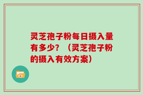 灵芝孢子粉每日摄入量有多少？（灵芝孢子粉的摄入有效方案）