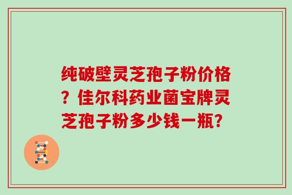纯破壁灵芝孢子粉价格？佳尔科药业菌宝牌灵芝孢子粉多少钱一瓶？