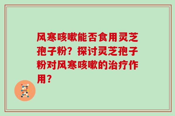 风寒咳嗽能否食用灵芝孢子粉？探讨灵芝孢子粉对风寒咳嗽的治疗作用？