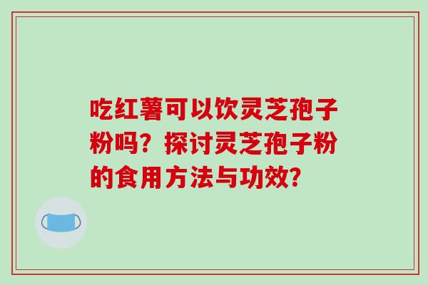 吃红薯可以饮灵芝孢子粉吗？探讨灵芝孢子粉的食用方法与功效？
