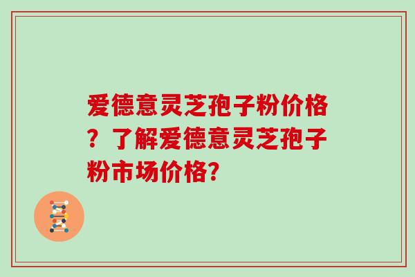 爱德意灵芝孢子粉价格？了解爱德意灵芝孢子粉市场价格？