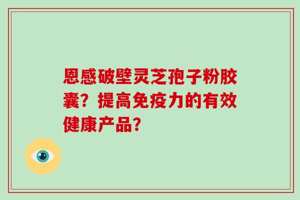 恩感破壁灵芝孢子粉胶囊？提高免疫力的有效健康产品？