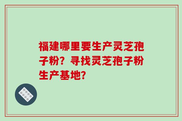 福建哪里要生产灵芝孢子粉？寻找灵芝孢子粉生产基地？