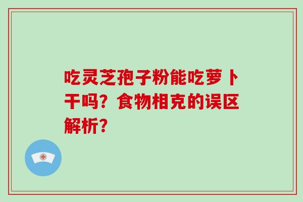 吃灵芝孢子粉能吃萝卜干吗？食物相克的误区解析？