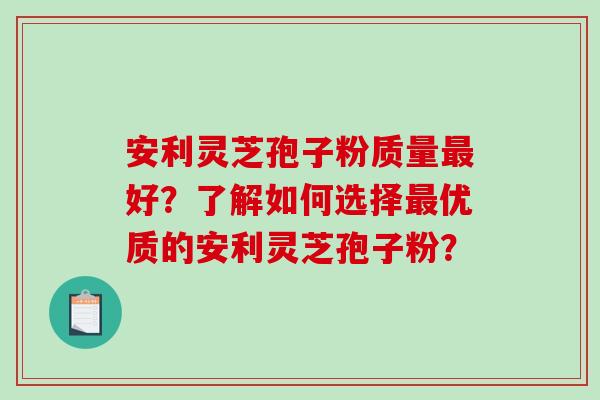 安利灵芝孢子粉质量好？了解如何选择优质的安利灵芝孢子粉？