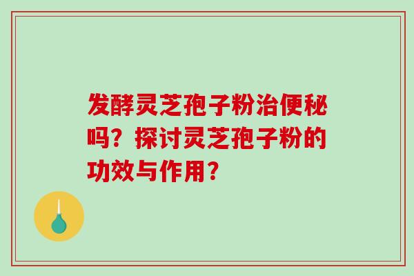 发酵灵芝孢子粉吗？探讨灵芝孢子粉的功效与作用？