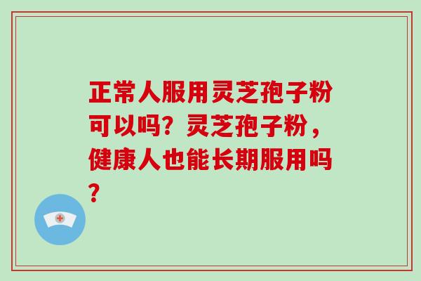 正常人服用灵芝孢子粉可以吗？灵芝孢子粉，健康人也能长期服用吗？