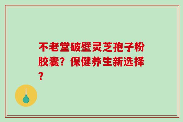 不老堂破壁灵芝孢子粉胶囊？保健养生新选择？