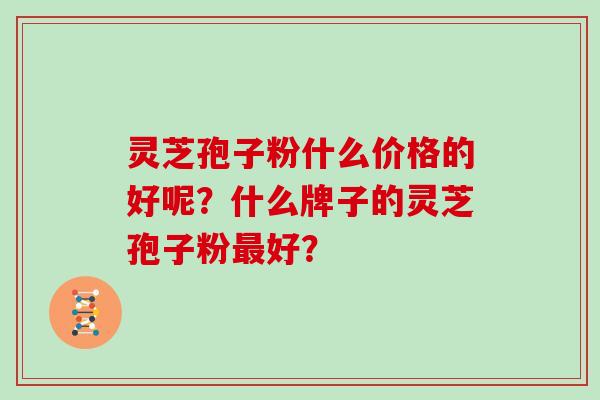 灵芝孢子粉什么价格的好呢?什么牌子的灵芝孢子粉好? 灵芝孢子粉什么价格的好呢?什么牌子的灵芝孢子粉好?