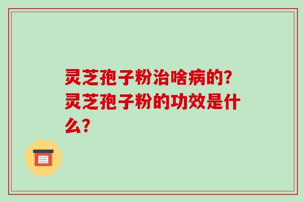 灵芝孢子粉啥的?灵芝孢子粉的功效是什么? 灵芝孢子粉啥的?灵芝孢子粉的功效是什么?