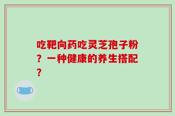 吃靶向药吃灵芝孢子粉？一种健康的养生搭配？