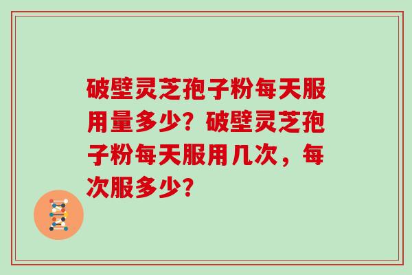 破壁灵芝孢子粉每天服用量多少?破壁灵芝孢子粉每天服用几次,每次服多少? 破壁灵芝孢子粉每天服用量多少?破壁灵芝孢子粉每天服用几次,每次服多少?