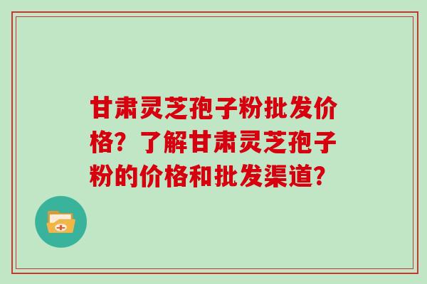 甘肃灵芝孢子粉批发价格?了解甘肃灵芝孢子粉的价格和批发渠道? 甘肃灵芝孢子粉批发价格?了解甘肃灵芝孢子粉的价格和批发渠道?