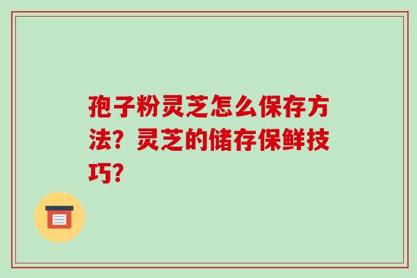 孢子粉灵芝怎么保存方法?灵芝的储存保鲜技巧? 孢子粉灵芝怎么保存方法?灵芝的储存保鲜技巧?