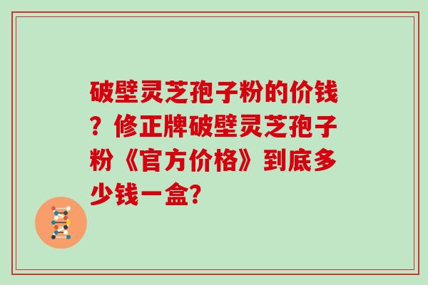 破壁灵芝孢子粉的价钱?修正牌破壁灵芝孢子粉《官方价格》到底多少钱一盒? 破壁灵芝孢子粉的价钱?修正牌破壁灵芝孢子粉《官方价格》到底多少钱一盒?