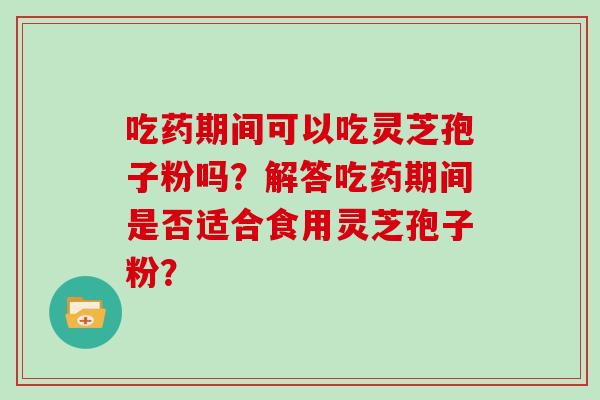 吃药期间可以吃灵芝孢子粉吗？解答吃药期间是否适合食用灵芝孢子粉？