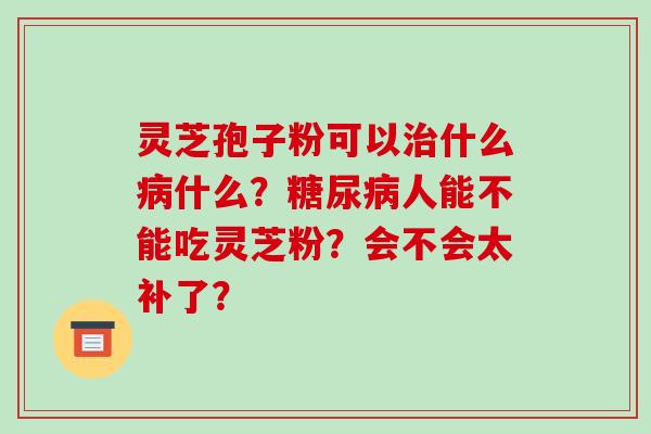 灵芝孢子粉可以什么什么？人能不能吃灵芝粉？会不会太补了？