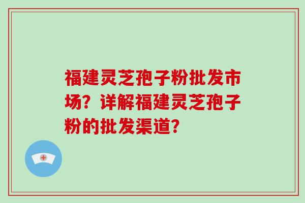 福建灵芝孢子粉批发市场？详解福建灵芝孢子粉的批发渠道？