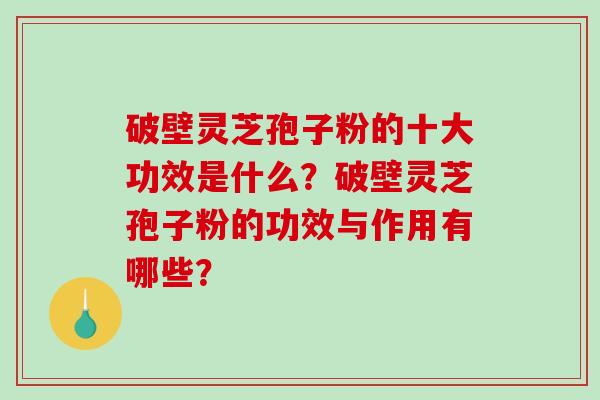 破壁灵芝孢子粉的十大功效是什么？破壁灵芝孢子粉的功效与作用有哪些？
