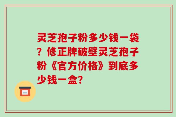 灵芝孢子粉多少钱一袋？修正牌破壁灵芝孢子粉《官方价格》到底多少钱一盒？