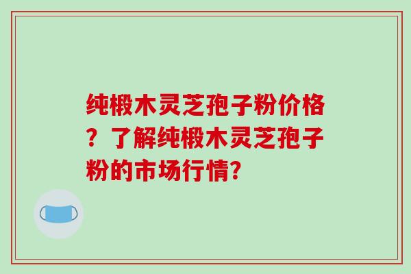 纯椴木灵芝孢子粉价格？了解纯椴木灵芝孢子粉的市场行情？