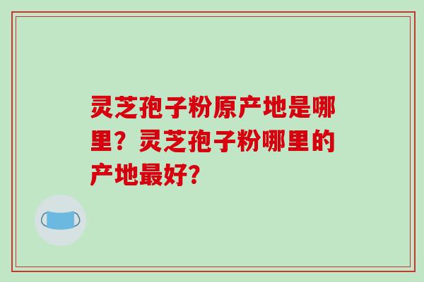 灵芝孢子粉原产地是哪里？灵芝孢子粉哪里的产地最好？