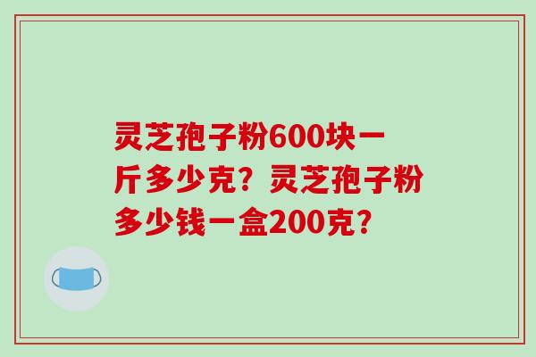 灵芝孢子粉600块一斤多少克？灵芝孢子粉多少钱一盒200克？