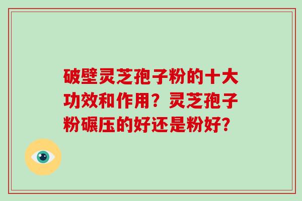 破壁灵芝孢子粉的十大功效和作用？灵芝孢子粉碾压的好还是粉好？