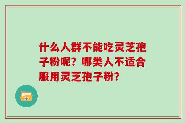 什么人群不能吃灵芝孢子粉呢?哪类人不适合服用灵芝孢子粉? 什么人群不能吃灵芝孢子粉呢?哪类人不适合服用灵芝孢子粉?