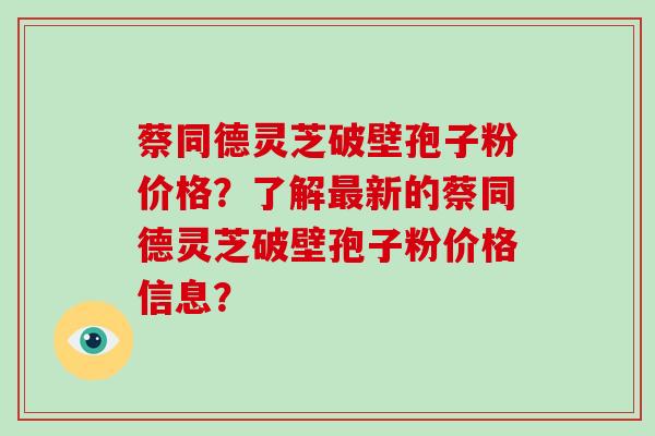 蔡同德灵芝破壁孢子粉价格？了解最新的蔡同德灵芝破壁孢子粉价格信息？