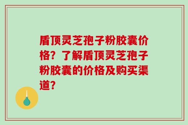 盾顶灵芝孢子粉胶囊价格？了解盾顶灵芝孢子粉胶囊的价格及购买渠道？