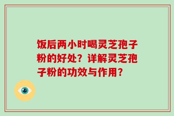 饭后两小时喝灵芝孢子粉的好处？详解灵芝孢子粉的功效与作用？