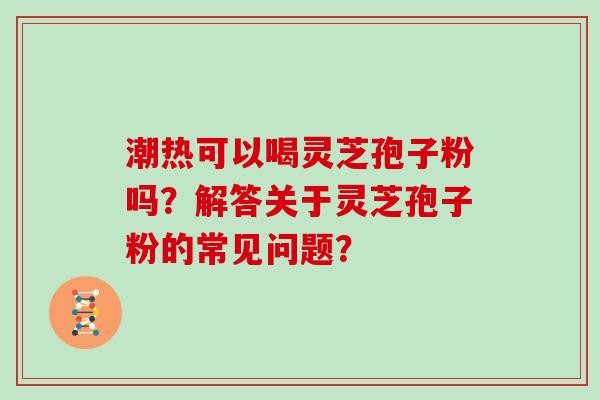 潮热可以喝灵芝孢子粉吗?解答关于灵芝孢子粉的常见问题? 潮热可以喝灵芝孢子粉吗?解答关于灵芝孢子粉的常见问题?