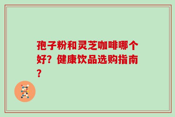 孢子粉和灵芝咖啡哪个好？健康饮品选购指南？