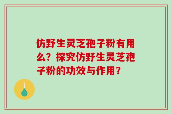 仿野生灵芝孢子粉有用么？探究仿野生灵芝孢子粉的功效与作用？