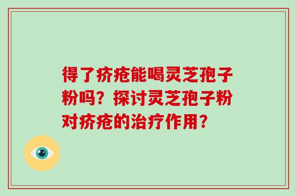 得了疥疮能喝灵芝孢子粉吗?探讨灵芝孢子粉对疥疮的作用? 得了疥疮能喝灵芝孢子粉吗?探讨灵芝孢子粉对疥疮的作用?