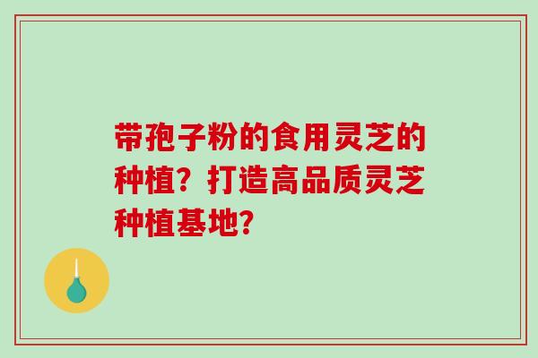 带孢子粉的食用灵芝的种植?打造高品质灵芝种植基地? 带孢子粉的食用灵芝的种植?打造高品质灵芝种植基地?