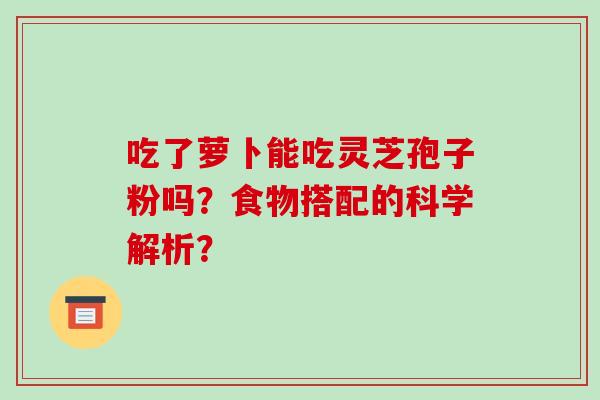 吃了萝卜能吃灵芝孢子粉吗?食物搭配的科学解析? 吃了萝卜能吃灵芝孢子粉吗?食物搭配的科学解析?