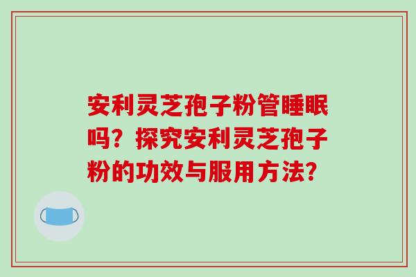 安利灵芝孢子粉管吗？探究安利灵芝孢子粉的功效与服用方法？