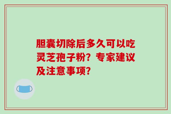 胆囊切除后多久可以吃灵芝孢子粉？专家建议及注意事项？