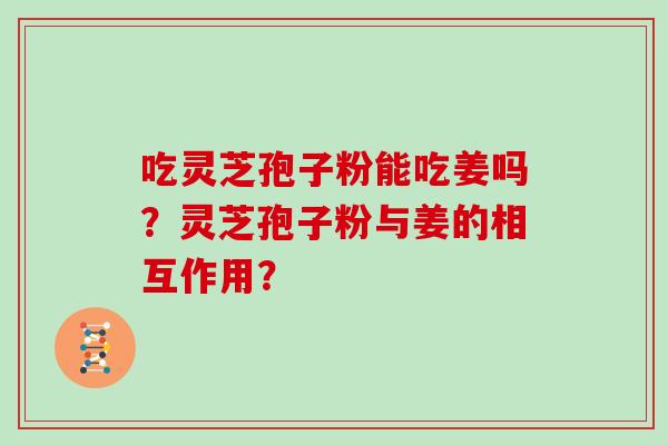 吃灵芝孢子粉能吃姜吗？灵芝孢子粉与姜的相互作用？