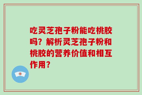 吃灵芝孢子粉能吃桃胶吗？解析灵芝孢子粉和桃胶的营养价值和相互作用？