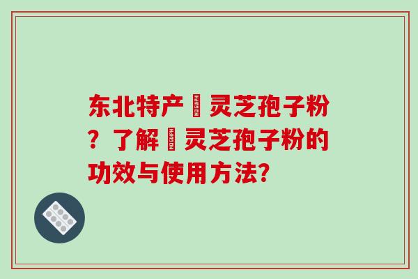 东北特产舘灵芝孢子粉？了解舘灵芝孢子粉的功效与使用方法？
